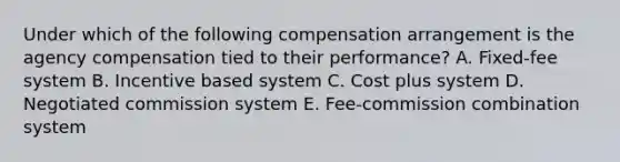 Under which of the following compensation arrangement is the agency compensation tied to their performance? A. Fixed-fee system B. Incentive based system C. Cost plus system D. Negotiated commission system E. Fee-commission combination system