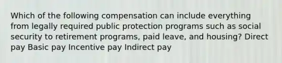 Which of the following compensation can include everything from legally required public protection programs such as social security to retirement programs, paid leave, and housing? Direct pay Basic pay Incentive pay Indirect pay