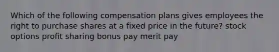 Which of the following compensation plans gives employees the right to purchase shares at a fixed price in the future? stock options profit sharing bonus pay merit pay