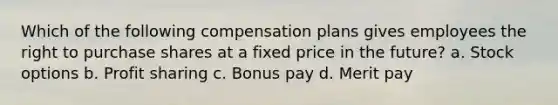 Which of the following compensation plans gives employees the right to purchase shares at a fixed price in the future? a. Stock options b. Profit sharing c. Bonus pay d. Merit pay