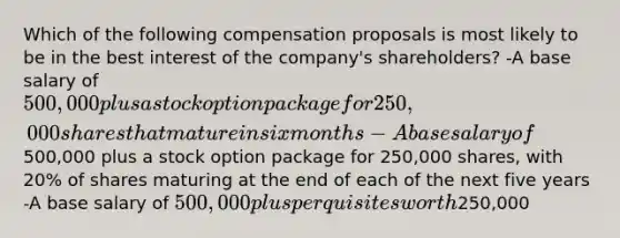 Which of the following compensation proposals is most likely to be in the best interest of the company's shareholders? -A base salary of 500,000 plus a stock option package for 250,000 shares that mature in six months -A base salary of500,000 plus a stock option package for 250,000 shares, with 20% of shares maturing at the end of each of the next five years -A base salary of 500,000 plus perquisites worth250,000