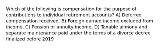 Which of the following is compensation for the purpose of contributions to individual retirement accounts? A) Deferred compensation received. B) Foreign earned income excluded from income. C) Pension or annuity income. D) Taxable alimony and separate maintenance paid under the terms of a divorce decree finalized before 2019