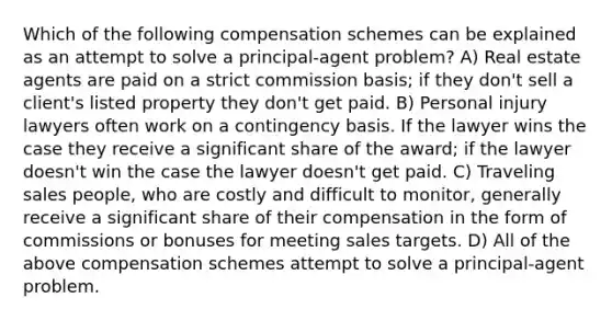 Which of the following compensation schemes can be explained as an attempt to solve a principal-agent problem? A) Real estate agents are paid on a strict commission basis; if they don't sell a client's listed property they don't get paid. B) Personal injury lawyers often work on a contingency basis. If the lawyer wins the case they receive a significant share of the award; if the lawyer doesn't win the case the lawyer doesn't get paid. C) Traveling sales people, who are costly and difficult to monitor, generally receive a significant share of their compensation in the form of commissions or bonuses for meeting sales targets. D) All of the above compensation schemes attempt to solve a principal-agent problem.