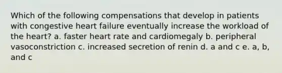 Which of the following compensations that develop in patients with congestive heart failure eventually increase the workload of the heart? a. faster heart rate and cardiomegaly b. peripheral vasoconstriction c. increased secretion of renin d. a and c e. a, b, and c