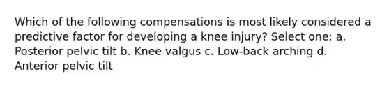 Which of the following compensations is most likely considered a predictive factor for developing a knee injury? Select one: a. Posterior pelvic tilt b. Knee valgus c. Low-back arching d. Anterior pelvic tilt