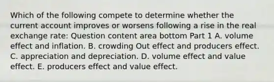 Which of the following compete to determine whether the current account improves or worsens following a rise in the real exchange​ rate: Question content area bottom Part 1 A. volume effect and inflation. B. crowding Out effect and producers effect. C. appreciation and depreciation. D. volume effect and value effect. E. producers effect and value effect.