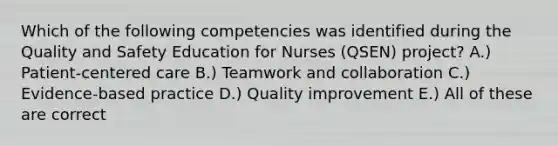 Which of the following competencies was identified during the Quality and Safety Education for Nurses (QSEN) project? A.) <a href='https://www.questionai.com/knowledge/kJk7lY8sRz-patient-centered-care' class='anchor-knowledge'>patient-centered care</a> B.) Teamwork and collaboration C.) Evidence-based practice D.) Quality improvement E.) All of these are correct