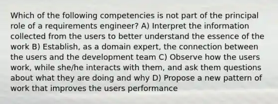 Which of the following competencies is not part of the principal role of a requirements engineer? A) Interpret the information collected from the users to better understand the essence of the work B) Establish, as a domain expert, the connection between the users and the development team C) Observe how the users work, while she/he interacts with them, and ask them questions about what they are doing and why D) Propose a new pattern of work that improves the users performance