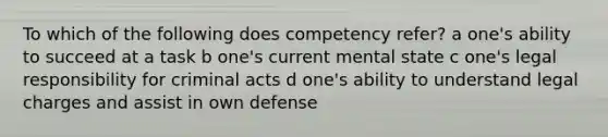 To which of the following does competency refer? a one's ability to succeed at a task b one's current mental state c one's legal responsibility for criminal acts d one's ability to understand legal charges and assist in own defense