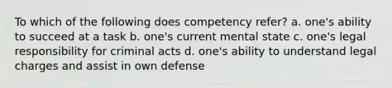 To which of the following does competency refer? a. one's ability to succeed at a task b. one's current mental state c. one's legal responsibility for criminal acts d. one's ability to understand legal charges and assist in own defense