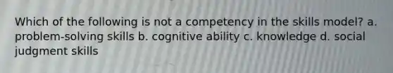 Which of the following is not a competency in the skills model? a. problem-solving skills b. cognitive ability c. knowledge d. social judgment skills