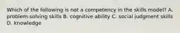 Which of the following is not a competency in the skills model? A. problem-solving skills B. cognitive ability C. social judgment skills D. knowledge