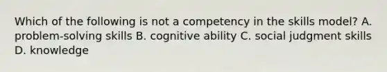 Which of the following is not a competency in the skills model? A. problem-solving skills B. cognitive ability C. social judgment skills D. knowledge