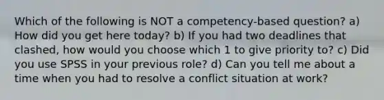 Which of the following is NOT a competency-based question? a) How did you get here today? b) If you had two deadlines that clashed, how would you choose which 1 to give priority to? c) Did you use SPSS in your previous role? d) Can you tell me about a time when you had to resolve a conflict situation at work?