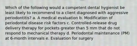 Which of the following would a competent dental hygienist be least likely to recommend to a client diagnosed with aggressive periodontitis? a. A medical evaluation b. Modification of periodontal disease risk factors c. Controlled-release drug delivery therapy for pockets greater than 5 mm that do not respond to mechanical therapy d. Periodontal maintenance (PM) at 6-month intervals e. Evaluation for surgery