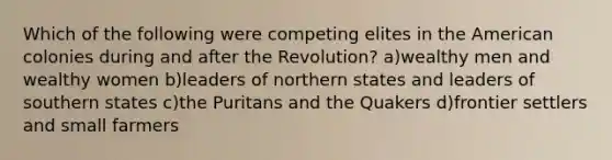 Which of the following were competing elites in the American colonies during and after the Revolution? a)wealthy men and wealthy women b)leaders of northern states and leaders of southern states c)the Puritans and the Quakers d)frontier settlers and small farmers