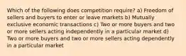 Which of the following does competition require? a) Freedom of sellers and buyers to enter or leave markets b) Mutually exclusive economic transactions c) Two or more buyers and two or more sellers acting independently in a particular market d) Two or more buyers and two or more sellers acting dependently in a particular market