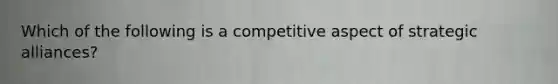 Which of the following is a competitive aspect of strategic alliances?