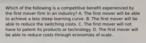 Which of the following is a competitive benefit experienced by the first mover firm in an industry? A. The first mover will be able to achieve a less steep learning curve. B. The first mover will be able to reduce the switching costs. C. The first mover will not have to patent its products or technology. D. The first mover will be able to reduce costs through economies of scale.