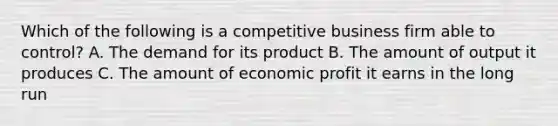 Which of the following is a competitive business firm able to control? A. The demand for its product B. The amount of output it produces C. The amount of economic profit it earns in the long run