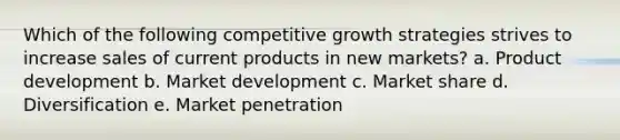 Which of the following competitive growth strategies strives to increase sales of current products in new markets? a. Product development b. Market development c. Market share d. Diversification e. Market penetration