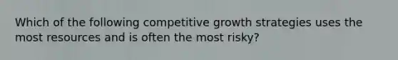 Which of the following competitive growth strategies uses the most resources and is often the most risky?