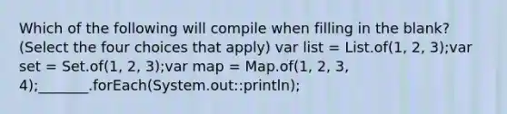 Which of the following will compile when filling in the blank? (Select the four choices that apply) var list = List.of(1, 2, 3);var set = Set.of(1, 2, 3);var map = Map.of(1, 2, 3, 4);_______.forEach(System.out::println);