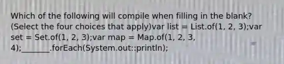 Which of the following will compile when filling in the blank? (Select the four choices that apply)var list = List.of(1, 2, 3);var set = Set.of(1, 2, 3);var map = Map.of(1, 2, 3, 4);_______.forEach(System.out::println);