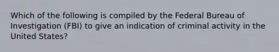 Which of the following is compiled by the Federal Bureau of Investigation (FBI) to give an indication of criminal activity in the United States?