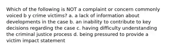 Which of the following is NOT a complaint or concern commonly voiced b y crime victims? a. a lack of information about developments in the case b. an inability to contribute to key decisions regarding the case c. having difficulty understanding the criminal justice process d. being pressured to provide a victim impact statement