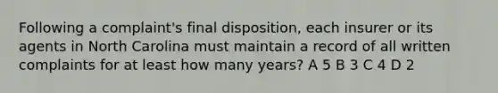 Following a complaint's final disposition, each insurer or its agents in North Carolina must maintain a record of all written complaints for at least how many years? A 5 B 3 C 4 D 2