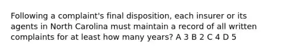 Following a complaint's final disposition, each insurer or its agents in North Carolina must maintain a record of all written complaints for at least how many years? A 3 B 2 C 4 D 5