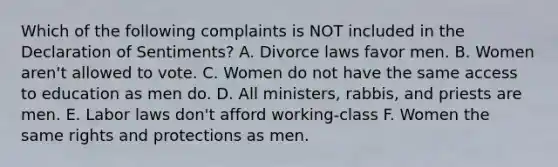 Which of the following complaints is NOT included in the Declaration of Sentiments? A. Divorce laws favor men. B. Women aren't allowed to vote. C. Women do not have the same access to education as men do. D. All ministers, rabbis, and priests are men. E. Labor laws don't afford working-class F. Women the same rights and protections as men.