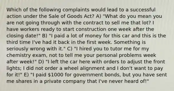 Which of the following complaints would lead to a successful action under the Sale of Goods Act? A) "What do you mean you are not going through with the contract to sell me that lot? I have workers ready to start construction one week after the closing date!" B) "I paid a lot of money for this car and this is the third time I've had it back in the first week. Something is seriously wrong with it." C) "I hired you to tutor me for my chemistry exam, not to tell me your personal problems week after week!" D) "I left the car here with orders to adjust the front lights; I did not order a wheel alignment and I don't want to pay for it!" E) "I paid 1000 for government bonds, but you have sent me shares in a private company that I've never heard of!"