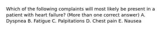 Which of the following complaints will most likely be present in a patient with heart failure? (More than one correct answer) A. Dyspnea B. Fatigue C. Palpitations D. Chest pain E. Nausea