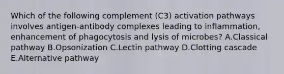 Which of the following complement (C3) activation pathways involves antigen-antibody complexes leading to inflammation, enhancement of phagocytosis and lysis of microbes? A.Classical pathway B.Opsonization C.Lectin pathway D.Clotting cascade E.Alternative pathway