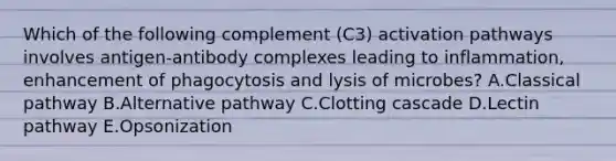 Which of the following complement (C3) activation pathways involves antigen-antibody complexes leading to inflammation, enhancement of phagocytosis and lysis of microbes? A.Classical pathway B.Alternative pathway C.Clotting cascade D.Lectin pathway E.Opsonization