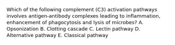 Which of the following complement (C3) activation pathways involves antigen-antibody complexes leading to inflammation, enhancement of phagocytosis and lysis of microbes? A. Opsonization B. Clotting cascade C. Lectin pathway D. Alternative pathway E. Classical pathway