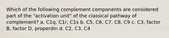 Which of the following complement components are considered part of the "activation unit" of the classical pathway of complement? a. C1q, C1r, C1s b. C5, C6, C7, C8, C9 c. C3, factor B, factor D, properdin d. C2, C3, C4