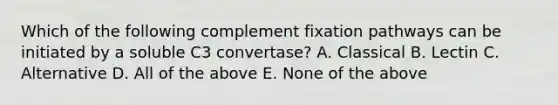 Which of the following complement fixation pathways can be initiated by a soluble C3 convertase? A. Classical B. Lectin C. Alternative D. All of the above E. None of the above