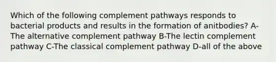 Which of the following complement pathways responds to bacterial products and results in the formation of anitbodies? A-The alternative complement pathway B-The lectin complement pathway C-The classical complement pathway D-all of the above