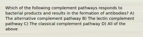 Which of the following complement pathways responds to bacterial products and results in the formation of antibodies? A) The alternative complement pathway B) The lectin complement pathway C) The classical complement pathway D) All of the above