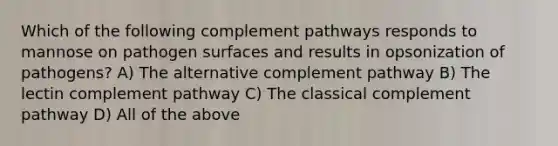 Which of the following complement pathways responds to mannose on pathogen surfaces and results in opsonization of pathogens? A) The alternative complement pathway B) The lectin complement pathway C) The classical complement pathway D) All of the above