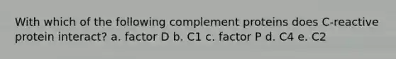 With which of the following complement proteins does C-reactive protein interact? a. factor D b. C1 c. factor P d. C4 e. C2