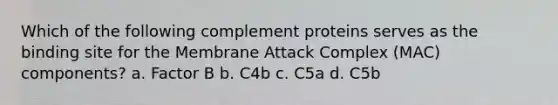 Which of the following complement proteins serves as the binding site for the Membrane Attack Complex (MAC) components? a. Factor B b. C4b c. C5a d. C5b