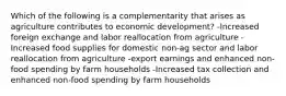 Which of the following is a complementarity that arises as agriculture contributes to economic development? -Increased foreign exchange and labor reallocation from agriculture -Increased food supplies for domestic non-ag sector and labor reallocation from agriculture -export earnings and enhanced non-food spending by farm households -Increased tax collection and enhanced non-food spending by farm households