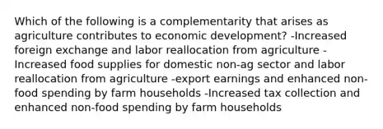 Which of the following is a complementarity that arises as agriculture contributes to economic development? -Increased foreign exchange and labor reallocation from agriculture -Increased food supplies for domestic non-ag sector and labor reallocation from agriculture -export earnings and enhanced non-food spending by farm households -Increased tax collection and enhanced non-food spending by farm households