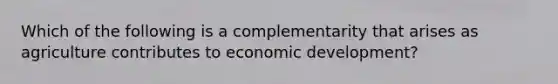 Which of the following is a complementarity that arises as agriculture contributes to economic development?