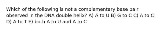 Which of the following is not a complementary base pair observed in the DNA double helix? A) A to U B) G to C C) A to C D) A to T E) both A to U and A to C