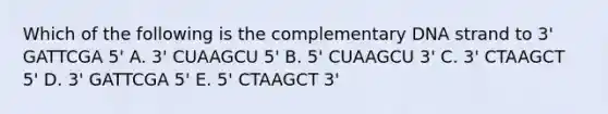 Which of the following is the complementary DNA strand to 3' GATTCGA 5' A. 3' CUAAGCU 5' B. 5' CUAAGCU 3' C. 3' CTAAGCT 5' D. 3' GATTCGA 5' E. 5' CTAAGCT 3'